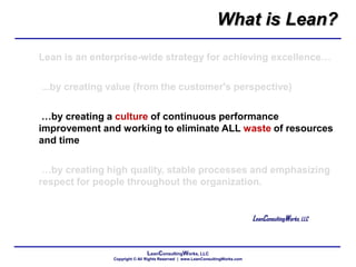 LeanConsultingWorks, LLC
Copyright © All Rights Reserved | www.LeanConsultingWorks.com
Lean is an enterprise-wide strategy for achieving excellence…
...by creating value (from the customer's perspective)
…by creating a culture of continuous performance
improvement and working to eliminate ALL waste of resources
and time
…by creating high quality, stable processes and emphasizing
respect for people throughout the organization.
LeanConsultingWorks, LLC
What is Lean?
 