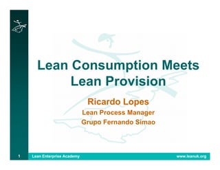 Lean Enterprise Academy www.leanuk.org1
Lean Consumption Meets
Lean Provision
Ricardo Lopes
Lean Process Manager
Grupo Fernando Simao
 