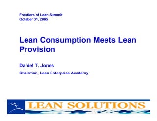 Lean Consumption Meets Lean
Provision
Daniel T. Jones
Chairman, Lean Enterprise Academy
Frontiers of Lean Summit
October 31, 2005
 