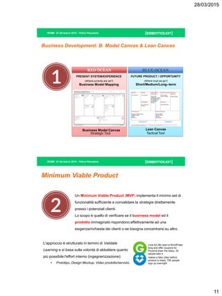 28/03/2015
11
ROME 27-28 march 2015 - Felice Pescatore
Business Development: B. Model Canvas & Lean Canvas
BLUE OCEAN
(Where must we go?)
Short/Medium/Long-‐term
Tactical Tool
Lean Canvas
FUTURE PRODUCT / OPPORTUNITY
RED OCEAN
PRESENT SYSTEM/EXPERIENCE
Strategic Tool
Business Model Canvas
(Where currently are we?)
Business Model Mapping
ROME 27-28 march 2015 - Felice Pescatore
Minimum Viable Product
Un Minimum Viable Product (MVP) implementa il minimo set di
funzionalità sufficiente a convalidare la strategia direttamente
presso i potenziali clienti.
Lo scopo è quello di verificare se il business model ed il
prodotto immaginato rispondono effettivamente ad una
esigenza/richiesta dei clienti o se bisogna concentrarsi su altro.
L'approccio è strutturato in termini di Validate
Learning e si basa sulla volontà di abbattere quanto
più possibile l'effort interno (ingegnerizzazione):
• Prototipo, Design Mockup, Video prodotto/servizio.
(now $3.2B) open a WordPress
blog and offer coupons for
Pizzeria down the lobby- 20
people take it
makes a fake video before
product is ready, 75K people
sign up overnight
 