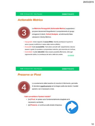 28/03/2015
12
ROME 27-28 march 2015 - Felice Pescatore
Actionable Metrics
Le Metriche Perseguibili (Actionable Metrics) supportano i
processi decisionali fotografando il comportamento di gruppi
omogenei di clienti, Cohort Analysis, ed eliminando false
valutazioni (Vanity Metrics).
• Impugnabili: chiaro rapporto di causa-effetto. Avendo prontezza di quanto le
azioni (causa) modifichino il valore della metrica (effetto);
• Accessibili: facile accessibilità. Tutti coloro coinvolti nell’ «esperimento» devono
essere in grado di accedere e comprendere metriche, poco tecniche e/o confuse;
• Controllabili: risultati attendibili. Deve essere possibile affermarne, oltre ogni
ragionevole dubbio, la correttezza dei dati e della loro analisi.
ROME 27-28 march 2015 - Felice Pescatore
Preserve or Pivot
Lo scostamento dalla baseline di crescita di riferimento, permette
di decidere oggettivamente se la stragia scelta sta dando i risultati
sperati o se è necessario virare.
I dati convalidano l’ipotesi iniziale?
• [no] Pivot, le ipotesi sono fondamentalmente sbagliate ed è
necessario cambiarle;
• [si] Preserve, si continua sulla strada intrapresa.
 