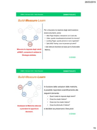 28/03/2015
15
ROME 27-28 march 2015 - Felice Pescatore
Build-Measure-Learn
Per «misurare» la reazione degli utenti esistono
diversi strumenti, come:
• Web Page Analytics: interazione con il web site;
• Video: quante visualizzazioni/commenti ha ricevuto?
• Landing Pages: quante persone si sono registrate?
• Split (A/B) Testing: cosa ne pensano gli utenti?
I dati ottenuti diventano la base per le Actionable
Metrics.Misurare la risposta degli utenti
all'MVP, consente di validare la
Strategia adottata.
ROME 27-28 march 2015 - Felice Pescatore
Build-Measure-Learn
In funzione delle variazioni delle metriche,
è possibile rispondere scientificamente alle
seguenti domande:
• Qual è stata la risposta degli utenti?
• Cosa ha creato Valore?
• Cosa non ha creato Valore?
• Cosa ha diminuito il Valore?
e decidere se preservare o fare pivot.
Analizzare le Metriche ottenute
e prendere le opportune
decisioni.
 