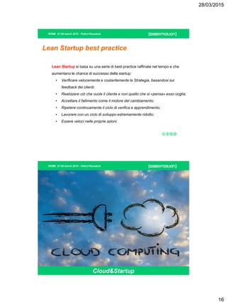 28/03/2015
16
ROME 27-28 march 2015 - Felice Pescatore
Lean Startup best practice
Lean Startup si basa su una serie di best practice raffinate nel tempo e che
aumentano le chance di successo della startup:
• Verificare velocemente e costantemente la Strategia, basandosi sui
feedback dei clienti;
• Realizzare ciò che vuole il cliente e non quello che si «pensa» esso voglia;
• Accettare il fallimento come il motore del cambiamento;
• Ripetere continuamente il ciclo di verifica e apprendimento;
• Lavorare con un ciclo di sviluppo estremamente ridotto;
• Essere veloci nelle proprie azioni.
ROME 27-28 march 2015 - Felice Pescatore
Cloud Computing
Cloud&Startup
 