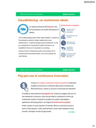 28/03/2015
17
ROME 27-28 march 2015 - Felice Pescatore
Cloud&Startup, un matrimonio ideale
La rapida evoluzione del Cloud ha reso
la sua adozione una scelta ottimale per le
startup.
Al di là della tipologia (IaaS, PaaS, SaaS o BaaS), un approccio
Cloud-based consente di settare rapidamente nuove
infrastrutture IT, ambienti storage e persino datacenter “on the
go”, garantendo un investimento iniziale minimale e una
scalabilità in linea con le necessità di una startup.
Grazie al Cloud, l’infrastruttura evolve di pari passo con la
comprensione del business stesso, così come proposto da
Lean Startup.
Pay-per-use &
Continuous
Innovation
Mobilizzazione del
Capitale
Scalabilità,
Affidabilità
e Sicurezza
Riduzione del
Time-to-Market
Riduzione della
Complessità
Operativa
Entrepreneurship is management
ROME 27-28 march 2015 - Felice Pescatore
Pay-per-use & continuous innovation
Il Cloud non implica investimenti iniziali consistenti: è sufficiente
scegliere il servizio più confacente alle proprie necessità (es:
Microsoft Azure), creare un account e cominciare ad utilizzarlo!
Il modello si basa sulla formula pay-per-use, andando a pagare solo per ciò
che realmente si consuma, cosa che permette di contenere al minimo gli
investimenti iniziali e consente di accedere da subito a tecnologie e
applicazioni all’avanguardia in una logica di Continuous Innovation.
Inoltre, spesso, le varie soluzioni di mercato offrono un periodo di prova e
sevizi di base gratuiti, il tutto, generalmente, senza dover stipulare canoni
annuali o stringere vincoli di lunga durata.
 