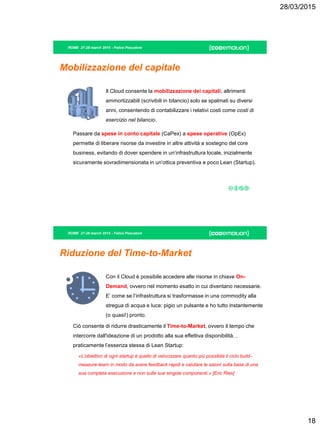28/03/2015
18
ROME 27-28 march 2015 - Felice Pescatore
Mobilizzazione del capitale
Il Cloud consente la mobilizzazione dei capitali, altrimenti
ammortizzabili (scrivibili in bilancio) solo se spalmati su diversi
anni, consentendo di contabilizzare i relativi costi come costi di
esercizio nel bilancio.
Passare da spese in conto capitale (CaPex) a spese operative (OpEx)
permette di liberare risorse da investire in altre attività a sostegno del core
business, evitando di dover spendere in un’infrastruttura locale, inizialmente
sicuramente sovradimensionata in un’ottica preventiva e poco Lean (Startup).
ROME 27-28 march 2015 - Felice Pescatore
Riduzione del Time-to-Market
Con il Cloud è possibile accedere alle risorse in chiave On-
Demand, ovvero nel momento esatto in cui diventano necessarie.
E’ come se l’infrastruttura si trasformasse in una commodity alla
stregua di acqua e luce: pigio un pulsante e ho tutto instantemente
(o quasi!) pronto.
Ciò consente di ridurre drasticamente il Time-to-Market, ovvero il tempo che
intercorre dall'ideazione di un prodotto alla sua effettiva disponibilità…
praticamente l’essenza stessa di Lean Startup:
«L’obiettivo di ogni startup è quello di velocizzare quanto più possibile il ciclo build-
measure-learn in modo da avere feedback rapidi e valutare le azioni sulla base di una
sua completa esecuzione e non sulle sue singole componenti.» [Eric Ries]
 