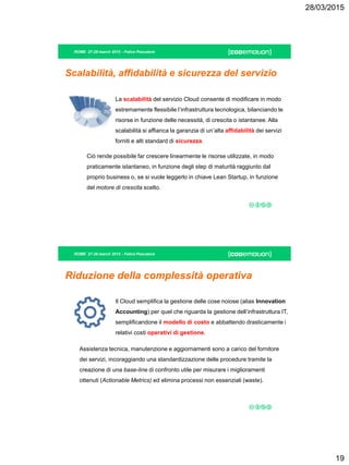 28/03/2015
19
ROME 27-28 march 2015 - Felice Pescatore
Scalabilità, affidabilità e sicurezza del servizio
La scalabilità del servizio Cloud consente di modificare in modo
estremamente flessibile l’infrastruttura tecnologica, bilanciando le
risorse in funzione delle necessità, di crescita o istantanee. Alla
scalabilità si affianca la garanzia di un’alta affidabilità dei servizi
forniti e alti standard di sicurezza.
Ciò rende possibile far crescere linearmente le risorse utilizzate, in modo
praticamente istantaneo, in funzione degli step di maturità raggiunto dal
proprio business o, se si vuole leggerlo in chiave Lean Startup, in funzione
del motore di crescita scelto.
ROME 27-28 march 2015 - Felice Pescatore
Riduzione della complessità operativa
Il Cloud semplifica la gestione delle cose noiose (alias Innovation
Accounting) per quel che riguarda la gestione dell’infrastruttura IT,
semplificandone il modello di costo e abbattendo drasticamente i
relativi costi operativi di gestione.
Assistenza tecnica, manutenzione e aggiornamenti sono a carico del fornitore
dei servizi, incoraggiando una standardizzazione delle procedure tramite la
creazione di una base-line di confronto utile per misurare i miglioramenti
ottenuti (Actionable Metrics) ed elimina processi non essenziali (waste).
 