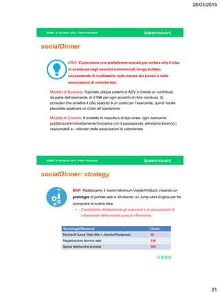 28/03/2015
21
ROME 27-28 march 2015 - Felice Pescatore
socialDinner
IDEA: Costruiamo una piattaforma sociale per evitare che il cibo
in scadenza negli esercizi commerciali venga buttato,
consentendo di riutilizzarlo nelle mense dei poveri e nelle
associazioni di volontariato.
Modello di Business: Il portale utilizza sistemi di ADV e chiede un contributo,
da parte dell’esercente, di 0.99€ per ogni accordo di ritiro concluso. Si
consideri che smaltire il cibo scaduto è un costo per l’esercente, quindi risulta
plausibile applicare un costo all’operazione.
Modello di Crescita: Il modello di crescita è di tipo virale: ogni esercente
pubblicizzerà indirettamente l’iniziativa con il passaparola, altrettanto faranno i
responsabili e i volontari delle associazioni di volontariato.
ROME 27-28 march 2015 - Felice Pescatore
socialDinner: strategy
MVP: Realizziamo il nostro Minimum Viable Product, creando un
pretotype di portale web e sfruttando un Jump-start Engine per far
conoscere la nostra idea:
• Contattiamo direttamente gli esercenti e le associazioni di
volontariato della nostra zona di riferimento.
Tecnologie/Elementi Costo
Microsoft Azure Web Site + Joomla/Wordpress 0€
Registrazione domino web 10€
Spese telefoniche previste 50€
 
