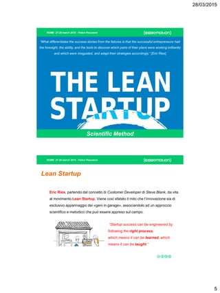 28/03/2015
5
ROME 27-28 march 2015 - Felice Pescatore
Scientific Method
“What differentiates the success stories from the failures is that the successful entrepreneurs had
the foresight, the ability, and the tools to discover which parts of their plans were working brilliantly
and which were misguided, and adapt their strategies accordingly.” [Eric Ries]
ROME 27-28 march 2015 - Felice Pescatore
Lean Startup
Eric Ries, partendo dal concetto di Customer Developer di Steve Blank, da vita
al movimento Lean Startup. Viene così sfatato il mito che l’innovazione sia di
esclusivo appannaggio dei «geni in garage», associandolo ad un approccio
scientifico e metodico che può essere appreso sul campo.
“Startup success can be engineered by
following the right process,
which means it can be learned, which
means it can be taught.”
 