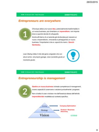 28/03/2015
8
ROME 27-28 march 2015 - Felice Pescatore
Entrepreneurs are everywhere
Lean Startup sfata il mito del genio sregolato che con
alcuni amici, nel proprio garage, crea il prodotto giusto al
momento giusto.
Chiunque abbia una nuova idea, potenzialmente trasformabile in
un nuovo business, può diventare un imprenditore, non importa
dove e quando decida di svilupparla.
Anche all’interno di un’azienda già strutturata può nascere un
nuovo «imprenditore», innovando e perseguendo un nuovo
business, l’importante è che si «sporchi le mani»: Genchi
Gembutsu.
ROME 27-28 march 2015 - Felice Pescatore
Entrepreneurship is management
Gestire un nuovo business richiede competenze di management,
ovvero capacità di osservare e valutare puntualmente i progressi.
Non si tratta di cose «noiose» ma dell’essenza stessa dell’attività
imprenditoriale modellata sul contesto specifico.
Growing
Strategy
Vision
Company Optimization
Product + Business
Discovery
 