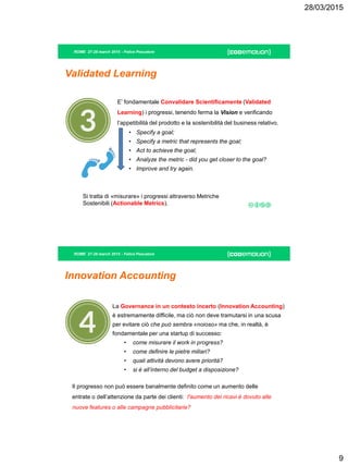28/03/2015
9
ROME 27-28 march 2015 - Felice Pescatore
Validated Learning
E’ fondamentale Convalidare Scientificamente (Validated
Learning) i progressi, tenendo ferma la Vision e verificando
l’appetibilità del prodotto e la sostenibilità del business relativo.
• Specify a goal;
• Specify a metric that represents the goal;
• Act to achieve the goal;
• Analyze the metric - did you get closer to the goal?
• Improve and try again.
Si tratta di «misurare» i progressi attraverso Metriche
Sostenibili (Actionable Metrics).
ROME 27-28 march 2015 - Felice Pescatore
Innovation Accounting
La Governance in un contesto incerto (Innovation Accounting)
è estremamente difficile, ma ciò non deve tramutarsi in una scusa
per evitare ciò che può sembra «noioso» ma che, in realtà, è
fondamentale per una startup di successo:
• come misurare il work in progress?
• come definire le pietre miliari?
• quali attività devono avere priorità?
• si è all’interno del budget a disposizione?
Il progresso non può essere banalmente definito come un aumento delle
entrate o dell’attenzione da parte dei clienti: l'aumento dei ricavi è dovuto alle
nuove features o alle campagne pubblicitarie?
 