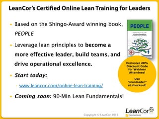 Copyright © LeanCor 2015
 Based on the Shingo-Award winning book,
PEOPLE
 Leverage lean principles to become a
more effective leader, build teams, and
drive operational excellence.
 Start today:
◦ www.leancor.com/online-lean-training/
 Coming soon: 90-Min Lean Fundamentals!
Exclusive 20%
Discount Code
for Webinar
Attendees!
Use
“leanleader”
at checkout!
 