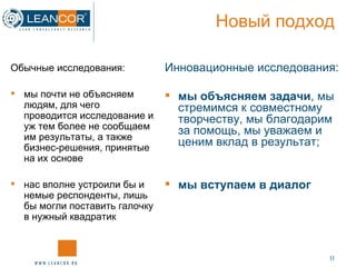 Новый подход Обычные исследования: мы почти не объясняем людям, для чего проводится исследование и уж тем более не сообщаем им результаты, а также бизнес-решения, принятые на их основе нас вполне устроили бы и немые респонденты, лишь бы могли поставить галочку в нужный квадратик Инновационные исследования: мы объясняем задачи , мы стремимся к совместному творчеству, мы благодарим за помощь, мы уважаем и ценим вклад в результат;   мы вступаем в диалог 