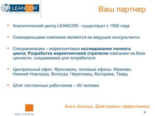 Ваш партнер Аналитический центр  LEANCOR -  существует с 1992 года Совладельцами компании являются ее ведущие консультанты Специализация – маркетинговые  исследования полного цикла ;  Разработка маркетинговой стратегии  компании на базе ценности ,  создаваемой для потребителя Центральный офис: Ярославль; полевые офисы: Иваново, Нижний Новгород, Вологда, Череповец, Кострома, Тверь Штат постоянных работников –  5 0 человек Знать больше. Действовать эффективнее. 