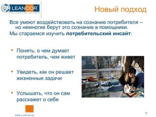 Новый подход Понять, о чем думает потребитель, чем живет Увидеть, как он решает жизненные задачи Услышать, что он сам расскажет о себе Все умеют воздействовать на сознание потребителя – но немногие берут это сознание в помощники. Мы стараемся изучить  потребительский инсайт : 