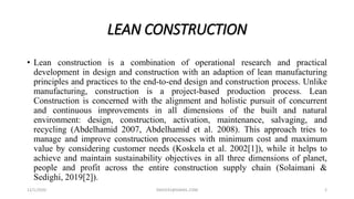 LEAN CONSTRUCTION
• Lean construction is a combination of operational research and practical
development in design and construction with an adaption of lean manufacturing
principles and practices to the end-to-end design and construction process. Unlike
manufacturing, construction is a project-based production process. Lean
Construction is concerned with the alignment and holistic pursuit of concurrent
and continuous improvements in all dimensions of the built and natural
environment: design, construction, activation, maintenance, salvaging, and
recycling (Abdelhamid 2007, Abdelhamid et al. 2008). This approach tries to
manage and improve construction processes with minimum cost and maximum
value by considering customer needs (Koskela et al. 2002[1]), while it helps to
achieve and maintain sustainability objectives in all three dimensions of planet,
people and profit across the entire construction supply chain (Solaimani &
Sedighi, 2019[2]).
12/1/2020 SNJV432@GMAIL.COM 2
 
