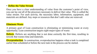 • Define the Value Stream
Once you have a clear understanding of value from the customer’s point of view,
you can lay out all of the processes necessary to deliver that value. This is called the
value stream. For each activity, the necessary labor, information, equipment, and
materials are defined. Any steps or resources that don’t add value are removed.
Eliminate Waste
A primary goal of Lean construction is eliminating or minimizing waste at every
opportunity. Lean construction targets eight major types of waste:
Defects: Defects are anything that is not done correctly the first time, resulting in
rework that wastes time and materials.
Overproduction: In construction, overproduction happens when a task is completed
earlier than scheduled or before the next task in the process can be started.
12/1/2020 SNJV432@GMAIL.COM 4
 
