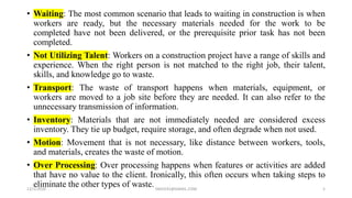 • Waiting: The most common scenario that leads to waiting in construction is when
workers are ready, but the necessary materials needed for the work to be
completed have not been delivered, or the prerequisite prior task has not been
completed.
• Not Utilizing Talent: Workers on a construction project have a range of skills and
experience. When the right person is not matched to the right job, their talent,
skills, and knowledge go to waste.
• Transport: The waste of transport happens when materials, equipment, or
workers are moved to a job site before they are needed. It can also refer to the
unnecessary transmission of information.
• Inventory: Materials that are not immediately needed are considered excess
inventory. They tie up budget, require storage, and often degrade when not used.
• Motion: Movement that is not necessary, like distance between workers, tools,
and materials, creates the waste of motion.
• Over Processing: Over processing happens when features or activities are added
that have no value to the client. Ironically, this often occurs when taking steps to
eliminate the other types of waste.12/1/2020 SNJV432@GMAIL.COM 5
 