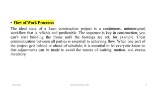 • Flow of Work Processes
The ideal state of a Lean construction project is a continuous, uninterrupted
workflow that is reliable and predictable. The sequence is key in construction; you
can’t start building the frame until the footings are set, for example. Clear
communication between all parties is essential to achieving flow. When one part of
the project gets behind or ahead of schedule, it is essential to let everyone know so
that adjustments can be made to avoid the wastes of waiting, motion, and excess
inventory.
12/1/2020 SNJV432@GMAIL.COM 6
 