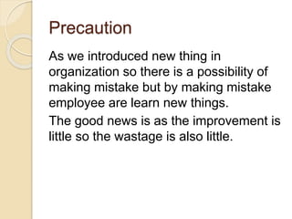 Precaution
As we introduced new thing in
organization so there is a possibility of
making mistake but by making mistake
employee are learn new things.
The good news is as the improvement is
little so the wastage is also little.
 