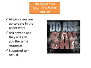 Do What You
                  Say – Say What
                      You Do
 All processes are
  up-to-date in the
  paper work
 Ask anyone and
  they will give
  you the same
  response
 Supposed to =
  Actual
 