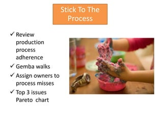 Stick To The
                       Process
 Review
  production
  process
  adherence
 Gemba walks
 Assign owners to
  process misses
 Top 3 issues
  Pareto chart
 