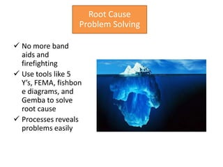 Root Cause
                   Problem Solving

 No more band
  aids and
  firefighting
 Use tools like 5
  Y’s, FEMA, fishbon
  e diagrams, and
  Gemba to solve
  root cause
 Processes reveals
  problems easily
 
