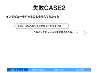 失敗CASE2
インタビューをやめることを考えてなかった
対象を探す 話を聞く仮説を立てる 対象を決める
このインタビューいつまで続くのかな。。。
もう、100人近くインタビューしてるけど
 