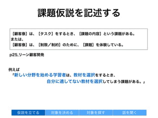 課題仮説を記述する
［顧客像］は、［タスク］をするとき、［課題の内容］という課題がある。
または、
［顧客像］は、［制限／制約］のために、［課題］を体験している。
p25,リーン顧客開発
「新しい分野を始める学習者は、教材を選択をするとき、
自分に適してない教材を選択してしまう課題がある。」
対象を探す 話を聞く仮説を立てる 対象を決める
例えば
 