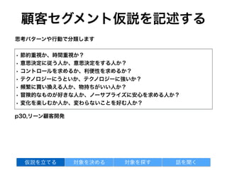 顧客セグメント仮説を記述する
• 節約重視か、時間重視か？
• 意思決定に従う人か、意思決定をする人か？
• コントロールを求めるか、利便性を求めるか？
• テクノロジーにうといか、テクノロジーに強いか？
• 頻繁に買い換える人か、物持ちがいい人か？
• 冒険的なものが好きな人か、ノーサプライズに安心を求める人か？
• 変化を楽しむか人か、変わらないことを好む人か？
p30,リーン顧客開発
思考パターンや行動で分類します
対象を探す 話を聞く仮説を立てる 対象を決める
 