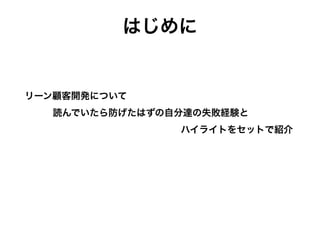 はじめに
リーン顧客開発について 
 
読んでいたら防げたはずの自分達の失敗経験と 
 
ハイライトをセットで紹介
全体の流れ 
 
・仮説を立てる 
 
・対象を決める 
 
・対象を探す 
 
・話を聞く
 