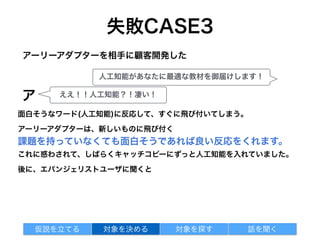 失敗CASE3
面白そうなワード(人工知能)に反応して、すぐに飛び付いてしまう。
アーリーアダプターは、新しいものに飛び付く
課題を持っていなくても面白そうであれば良い反応をくれます。
これに惑わされて、しばらくキャッチコピーにずっと人工知能を入れていました。
後に、エバンジェリストユーザに聞くと
アーリーアダプターを相手に顧客開発した
対象を探す 話を聞く仮説を立てる 対象を決める
人工知能があなたに最適な教材を御届けします！
ア ええ！！人工知能？！凄い！
 