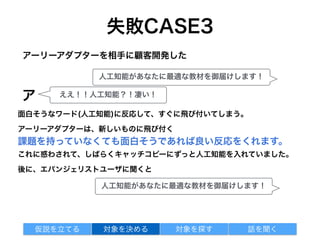 失敗CASE3
面白そうなワード(人工知能)に反応して、すぐに飛び付いてしまう。
アーリーアダプターは、新しいものに飛び付く
課題を持っていなくても面白そうであれば良い反応をくれます。
これに惑わされて、しばらくキャッチコピーにずっと人工知能を入れていました。
後に、エバンジェリストユーザに聞くと
アーリーアダプターを相手に顧客開発した
対象を探す 話を聞く仮説を立てる 対象を決める
人工知能があなたに最適な教材を御届けします！
ア ええ！！人工知能？！凄い！
人工知能があなたに最適な教材を御届けします！
 