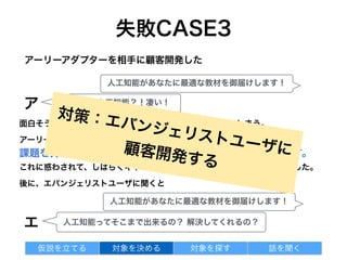 失敗CASE3
面白そうなワード(人工知能)に反応して、すぐに飛び付いてしまう。
アーリーアダプターは、新しいものに飛び付く
課題を持っていなくても面白そうであれば良い反応をくれます。
これに惑わされて、しばらくキャッチコピーにずっと人工知能を入れていました。
後に、エバンジェリストユーザに聞くと
アーリーアダプターを相手に顧客開発した
対象を探す 話を聞く仮説を立てる 対象を決める
人工知能があなたに最適な教材を御届けします！
ア ええ！！人工知能？！凄い！
人工知能があなたに最適な教材を御届けします！
人工知能ってそこまで出来るの？ 解決してくれるの？エ
対策：エバンジェリストユーザに顧客開発する
 