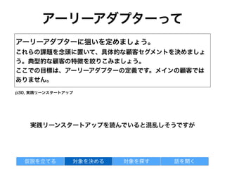 顧客開発対象ってこんな人
アーリーアダプター
・いつも真っ先に最新機器を買い求める人
・新製品を誇らしげにまわりに見せびらかせる人
・高度な機能を使いこなすことを楽しんでいる人
エバンジェリストユーザ
・課題に直面しその解決を試みている人
・解決すべき課題を抱えている
顧客開発の対象：
もっとも激しい痛みに苦しんでいる人が適任
対象を探す 話を聞く仮説を立てる 対象を決める
◎
❌
注) リーン顧客開発のエバンジェリストユーザ 実践リーンスタートアップのアーリーアダプター
広めてくれるくらいの人という意味も込めてエバンジェリストユーザとしている
 