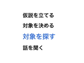 失敗CASE4
インタビュー対象をMVPから集めようとした
対象を探す 話を聞く仮説を立てる 対象を決める
 