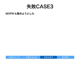 失敗CASE4
対象を探す 話を聞く仮説を立てる 対象を決める
身近な人で自分達のセグメントにマッチする人なんて難しい
人を集めるのがボトルネックになっている
インタビュー対象をMVPから集めようとした
 