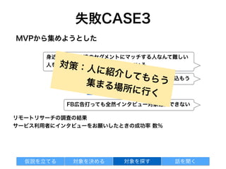 どうやって探すのか
最初に検討すべき相手とは、あなたのまわりの友人や同僚です
（おそらくあなたは、自分や友人、同僚と、ある程度の関連性のある市場に向け
た製品を作ろうとしているのではないでしょうか？ もし、個人的なネットワーク
が、製品の市場とまったく無関係なら、あなたは何も知らない市場への製品投入
を企画しているのですね。それは、きわめて危険です）。
p41,リーン顧客開発
見込み客を見つけるためには、現実の場所に行ってみる方が簡単というケースもあ
ります。5キロレースやハーフマラソンのゴール地点ほどランナーが多く集まる場
所はないでしょう。歯科の大規模なカンファレンスが開かれている会場の向かいの
スターバックスほど、たくさんの歯科医が集まっているところもないでしょう。
p50,リーン顧客開発
身近な人に紹介してもらう
顧客の集まる場所に行く
対象を探す 話を聞く仮説を立てる 対象を決める
 