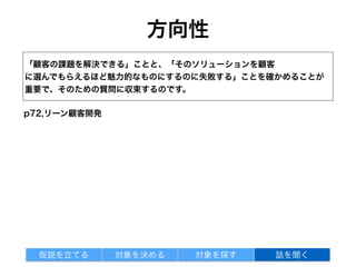 掘り下げる質問
• それを具体的にやった手順について詳しく教えてくれませんか？
• それは誰かに影響されて決めたのですか？
• 前回＿＿＿＿＿＿をしたときには、どのくらい時間がかかりましたか？
• ＿＿＿＿＿＿を最近買ったとき、どこで買いましたか？
• なぜその製品をそこで買ったのですか？
p73,リーン顧客開発
対象を探す 話を聞く仮説を立てる 対象を決める
 