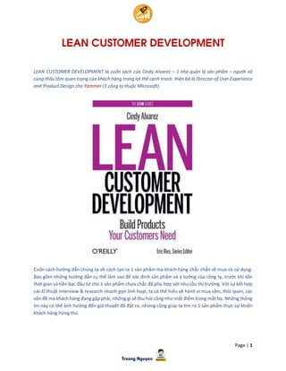 Page | 1
LEAN CUSTOMER DEVELOPMENT
LEAN CUSTOMER DEVELOPMENT là cuốn sách của Cindy Alvarez – 1 nhà quản lý sản phẩm – người vô
cùng thấu tầm quan trọng của khách hàng trong lợi thế cạnh tranh. Hiện bà là Director of User Experience
and Product Design cho Yammer (1 công ty thuộc Microsoft).
Cuốn sách hướng dẫn chúng ta về cách tạo ra 1 sản phẩm mà khách hàng chắc chắn sẽ mua và sử dụng.
Bao gồm những hướng dẫn cụ thể làm sao để xác định sản phẩm và ý tưởng của công ty, trước khi tốn
thời gian và tiền bạc đầu tư cho 1 sản phẩm chưa chắc đã phù hợp với nhu cầu thị trường. Với sự kết hợp
các kĩ thuật interview & research nhanh gọn linh hoạt, ta có thể hiểu về hành vi mua sắm, thói quen, các
vấn đề mà khách hàng đang gặp phải, những gì sẽ thu hút cũng như mất điểm trong mắt họ. Những thông
tin này có thể ảnh hưởng đến giả thuyết đã đặt ra, nhưng cũng giúp ta tìm ra 1 sản phẩm thực sự khiến
khách hàng hứng thú.
 