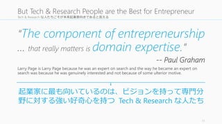 Tech & Research な人たちこそが本来起業家向きであると言える 
“The component of entrepreneurship 
… that really matters is domain expertise.“ 
-- Paul Graham 
Larry Page is Larry Page because he was an expert on search and the way he became an expert on 
search was because he was genuinely interested and not because of some ulterior motive. 
11 
But Tech & Research People are the Best for Entrepreneur 
起業家に最も向いているのは、ビジョンを持って専門分 
野に対する強い好奇心を持つTech & Research な人たち 
 