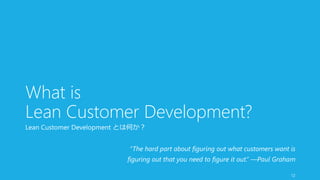 What is 
Lean Customer Development? 
Lean Customer Development とは何か？ 
“The hard part about figuring out what customers want is 
figuring out that you need to figure it out.” —Paul Graham 
12 
 
