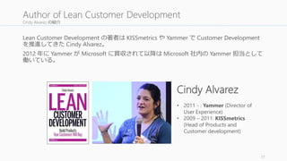 Cindy Alvarez の紹介 
Lean Customer Development の著者はKISSmetrics やYammer でCustomer Development 
を推進してきたCindy Alvarez。 
2012 年にYammer がMicrosoft に買収されて以降はMicrosoft 社内のYammer 担当として 
働いている。 
17 
Author of Lean Customer Development 
Cindy Alvarez 
• 2011 - : Yammer (Director of 
User Experience) 
• 2009 – 2011: KISSmetrics 
(Head of Products and 
Customer development) 
 