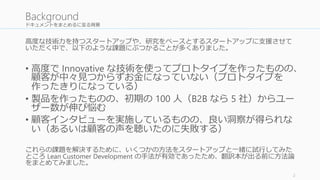 ドキュメントをまとめるに至る背景 
高度な技術力を持つスタートアップや、研究をベースとするスタートアップに支援させて 
いただく中で、以下のような課題にぶつかることが多くありました。 
• 高度でInnovative な技術を使ってプロトタイプを作ったものの、 
顧客が中々見つからずお金になっていない（プロトタイプを 
作ったきりになっている） 
• 製品を作ったものの、初期の100 人（B2B なら5 社）からユー 
ザー数が伸び悩む 
• 顧客インタビューを実施しているものの、良い洞察が得られな 
い（あるいは顧客の声を聴いたのに失敗する） 
これらの課題を解決するために、いくつかの方法をスタートアップと一緒に試行してみた 
ところLean Customer Development の手法が有効であったため、翻訳本が出る前に方法論 
をまとめてみました。 
2 
Background 
 