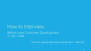 How to Interview: 
Before Lean Customer Development 
インタビューの技法 
“It’s not the customer’s job to know what they want.” —Steve Jobs 
26 
 