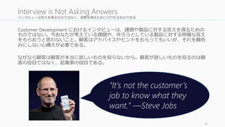 インタビューは答えを得るものではなく、洞察を得るために行われるものである 
Customer Development におけるインタビューは、課題や製品に対する答えを得るための 
ものではない。今あなたが考えている課題や、作ろうとしている製品に対する明確な答え 
をもらおうと思わないこと。顧客はアドバイスやヒントをもらってもいいが、それを鵜呑 
みにしない心構えが必要である。 
なぜなら顧客は顧客が本当に欲しいものを知らないから。顧客が欲しいものを知るのは顧 
客の役目ではなく、起業家の役目である。 
28 
Interview is Not Asking Answers 
“It’s not the customer’s 
job to know what they 
want.” —Steve Jobs 
 
