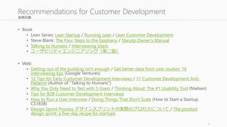 推薦図書 
• Book 
• Lean Series: Lean Startup / Running Lean / Lean Customer Development 
• Steve Blank: The Four Steps to the Epiphany / Starutp Owner’s Manual 
• Talking to Humans / Interviewing Users 
• ユーザビリティエンジニアリング（第二版） 
• Web 
• Getting out of the building isn’t enough / Get better data from user studies: 16 
interviewing tips (Google Ventures) 
• 12 Tips for Early Customer Development Interviews / 11 Customer Development Anti- 
Patterns (Author of “Talking to Humans”) 
• Why You Only Need to Test with 5 Users / Thinking Aloud: The #1 Usability Tool (Nielsen) 
• Tips for B2B Customer Development Interviews 
• How to Run a User Interview / Doing Things That Don't Scale (How to Start a Startup, 
CS183B) 
• Design Sprint Process デザインスプリントの実際のプロセスについて/ The product 
design sprint: a five-day recipe for startups 
3 
Recommendations for Customer Development 
 