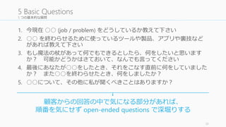 5 つの基本的な質問 
1. 今現在○○ (job / problem) をどうしているか教えて下さい 
2. ○○ を終わらせるために使っているツールや製品、アプリや裏技など 
があれば教えて下さい 
3. もし魔法の杖があって何でもできるとしたら、何をしたいと思います 
か？ 可能かどうかはさておいて、なんでも言ってください 
4. 最後にあなたが○○をしたとき、それをこなす直前に何をしていました 
か？ また○○を終わらせたとき、何をしましたか？ 
5. ○○について、その他に私が聞くべきことはありますか？ 
33 
5 Basic Questions 
顧客からの回答の中で気になる部分があれば、 
順番を気にせずopen-ended questions で深堀りする 
 