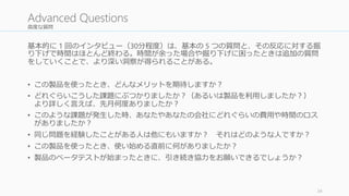 高度な質問 
基本的に1 回のインタビュー（30分程度）は、基本の5 つの質問と、その反応に対する掘 
り下げで時間はほとんど終わる。時間が余った場合や掘り下げに困ったときは追加の質問 
をしていくことで、より深い洞察が得られることがある。 
• この製品を使ったとき、どんなメリットを期待しますか？ 
• どれぐらいこうした課題にぶつかりましたか？（あるいは製品を利用しましたか？） 
より詳しく言えば、先月何度ありましたか？ 
• このような課題が発生した時、あなたやあなたの会社にどれぐらいの費用や時間のロス 
がありましたか？ 
• 同じ問題を経験したことがある人は他にもいますか？ それはどのような人ですか？ 
• この製品を使ったとき、使い始める直前に何がありましたか？ 
• 製品のベータテストが始まったときに、引き続き協力をお願いできるでしょうか？ 
34 
Advanced Questions 
 