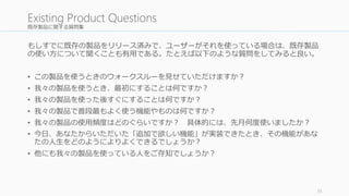 既存製品に関する質問集 
もしすでに既存の製品をリリース済みで、ユーザーがそれを使っている場合は、既存製品 
の使い方について聞くことも有用である。たとえば以下のような質問をしてみると良い。 
• この製品を使うときのウォークスルーを見せていただけますか？ 
• 我々の製品を使うとき、最初にすることは何ですか？ 
• 我々の製品を使った後すぐにすることは何ですか？ 
• 我々の製品で普段最もよく使う機能やものは何ですか？ 
• 我々の製品の使用頻度はどのぐらいですか？ 具体的には、先月何度使いましたか？ 
• 今日、あなたからいただいた「追加で欲しい機能」が実装できたとき、その機能があな 
たの人生をどのようによりよくできるでしょうか？ 
• 他にも我々の製品を使っている人をご存知でしょうか？ 
35 
Existing Product Questions 
 