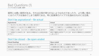 バイアスをかける悪い質問 
質問には悪い質問がある。それは示唆が得られないようなものであったり、より悪い場合 
にはバイアスを強めてしまう質問である。特に起業家のバイアスを強めるものには注意。 
Don’t be aspirational – Be actual 
36 
Bad Questions (1) 
Aspirational Actual 
□□をどれぐらい好んで使いたいと思いますか？ □□に似たものを使った直近の出来事を教えて下さい 
□□を使うシーンはどれぐらい頻繁ですか？ 先月、□□を使うシーンは何度起こりましたか？ 
□□が起こった時、コストがいくら発生すると思いますか？ 最後に□□が起きたとき、いくら支払いましたか？ 
□□を使おうと決めたとき、あなたの家族はどんな反応を返し 
ますか？ 
直近で重要な決定を下したとき、あなたの家族はどんな反応を 
しましたか？ 
Don’t be closed – Be open-ended 
Closed (leading) Open-ended 
10分以上かかると思いませんか？ 最後に使ったとき、どの程度長い時間かかりましたか？ 
意思決定にかかわるのは上司と購買部だけですか？ この意思決定に関わる人は誰ですか？ 
このような解決策は好きですか？ 問題の解決策としてどのようなことを現在していますか？ 
 